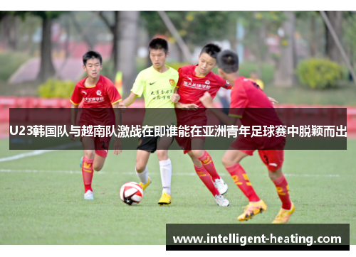 U23韩国队与越南队激战在即谁能在亚洲青年足球赛中脱颖而出