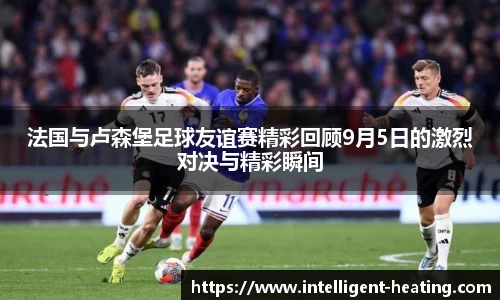 法国与卢森堡足球友谊赛精彩回顾9月5日的激烈对决与精彩瞬间