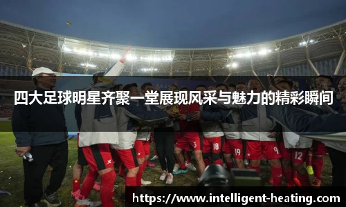 四大足球明星齐聚一堂展现风采与魅力的精彩瞬间