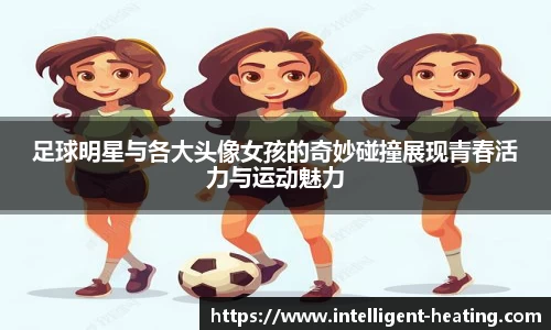 足球明星与各大头像女孩的奇妙碰撞展现青春活力与运动魅力