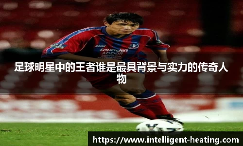 足球明星中的王者谁是最具背景与实力的传奇人物